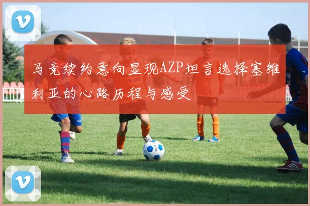 马竞续约意向显现AZP坦言选择塞维利亚的心路历程与感受