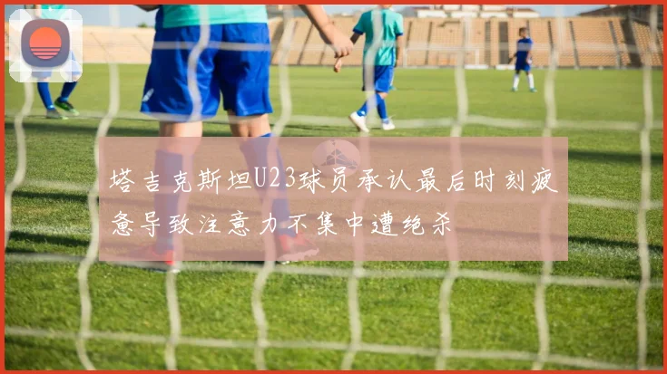 塔吉克斯坦U23球员承认最后时刻疲惫导致注意力不集中遭绝杀