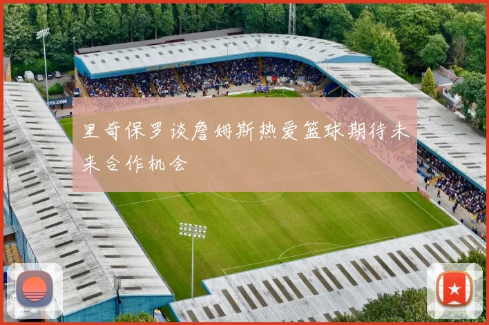 里奇保罗谈詹姆斯热爱篮球期待未来合作机会