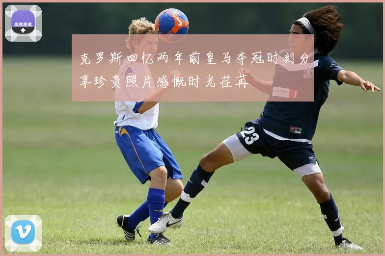 克罗斯回忆两年前皇马夺冠时刻分享珍贵照片感慨时光荏苒