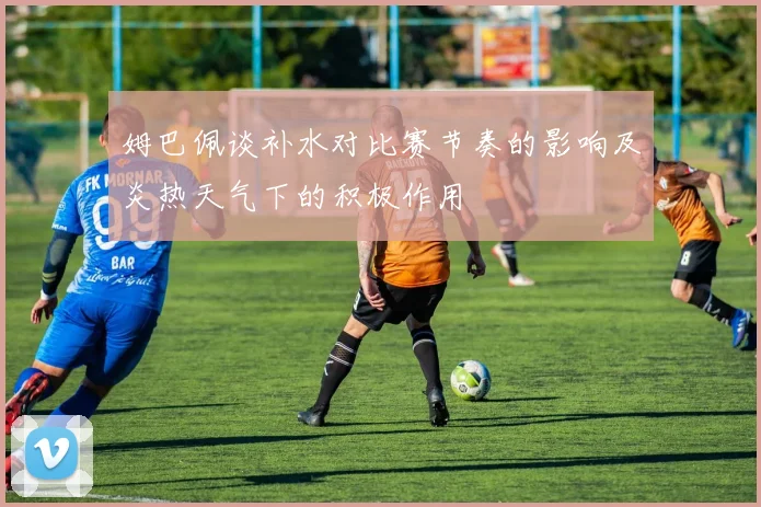 姆巴佩谈补水对比赛节奏的影响及炎热天气下的积极作用