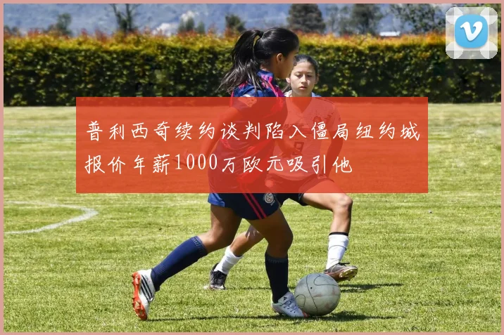 普利西奇续约谈判陷入僵局纽约城报价年薪1000万欧元吸引他