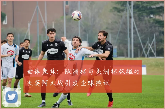 世体聚焦：欧洲杯与美洲杯双雄对决英阿大战引发全球热议