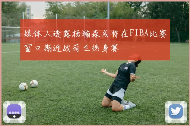 媒体人透露杨瀚森或将在FIBA比赛窗口期迎战荷兰热身赛
