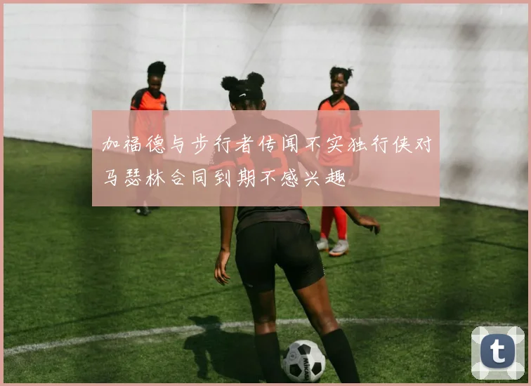 加福德与步行者传闻不实独行侠对马瑟林合同到期不感兴趣