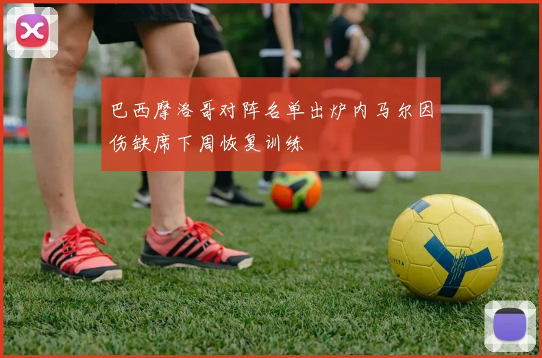 巴西摩洛哥对阵名单出炉内马尔因伤缺席下周恢复训练