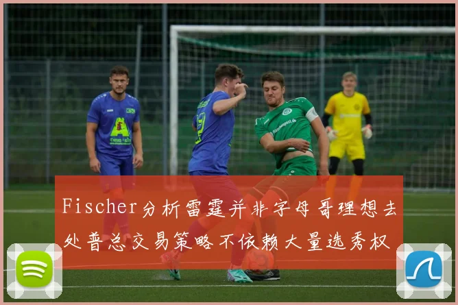 Fischer分析雷霆并非字母哥理想去处普总交易策略不依赖大量选秀权