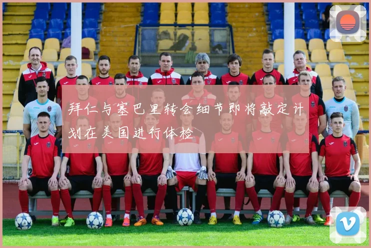 拜仁与塞巴里转会细节即将敲定计划在美国进行体检