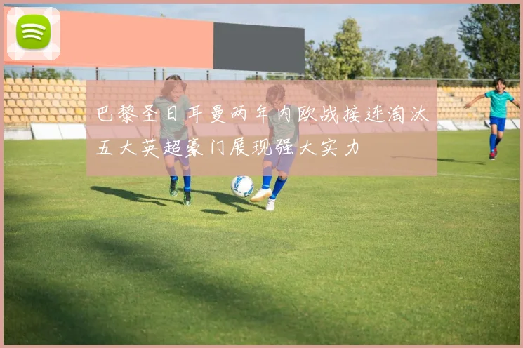 巴黎圣日耳曼两年内欧战接连淘汰五大英超豪门展现强大实力