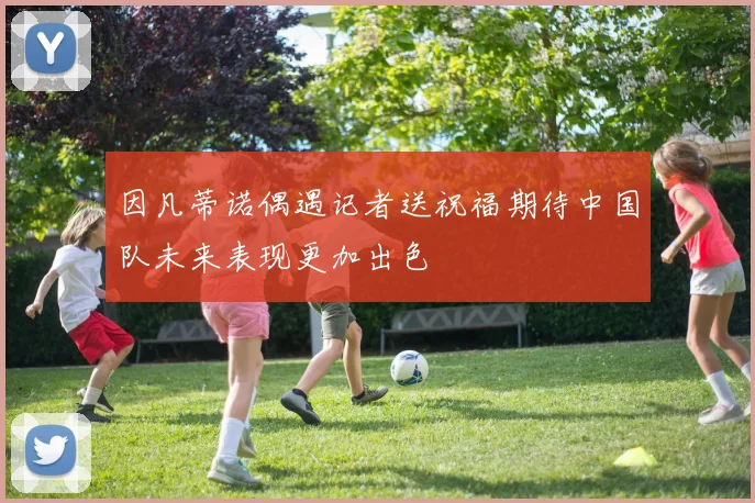 因凡蒂诺偶遇记者送祝福期待中国队未来表现更加出色
