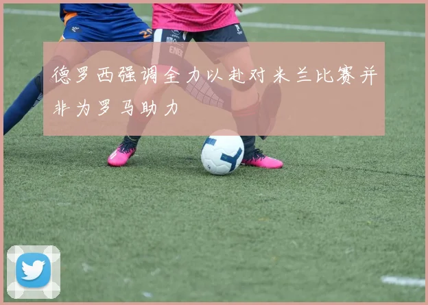 德罗西强调全力以赴对米兰比赛并非为罗马助力