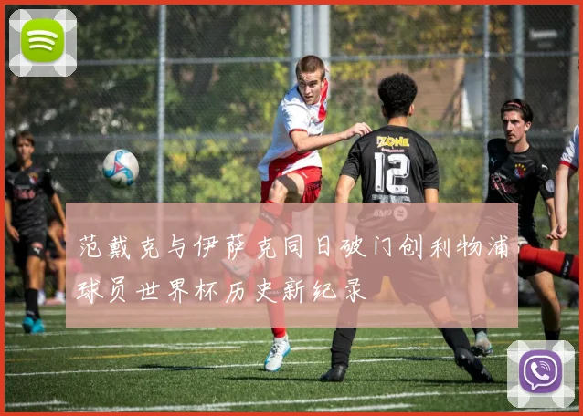 范戴克与伊萨克同日破门创利物浦球员世界杯历史新纪录