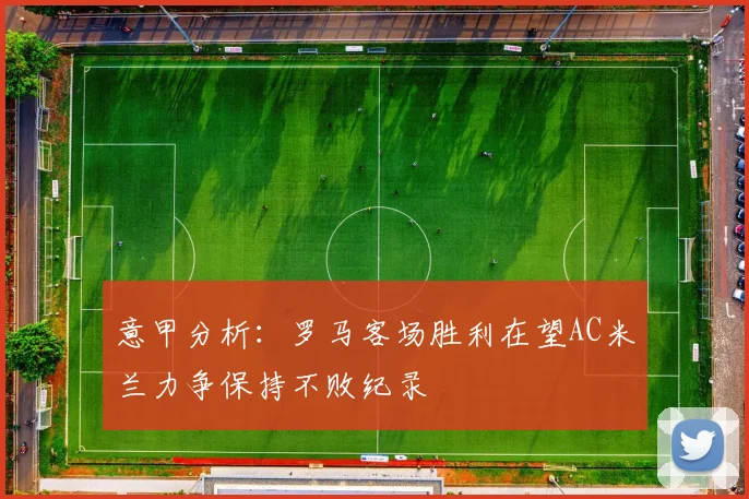 意甲分析：罗马客场胜利在望AC米兰力争保持不败纪录