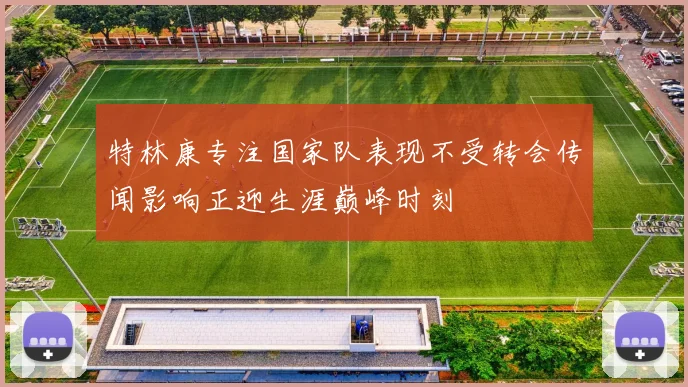 特林康专注国家队表现不受转会传闻影响正迎生涯巅峰时刻