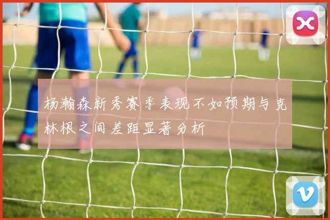 杨瀚森新秀赛季表现不如预期与克林根之间差距显著分析