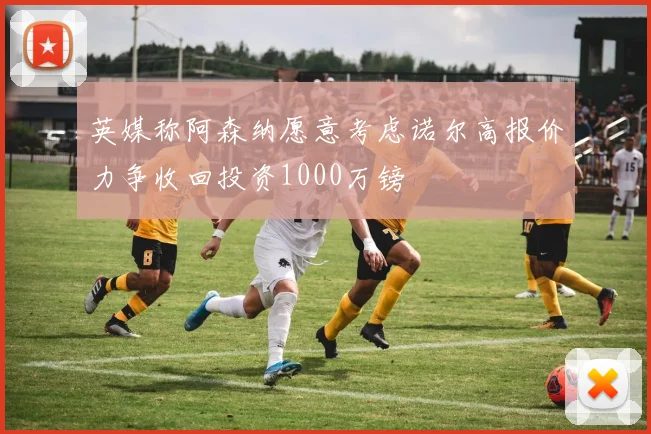 英媒称阿森纳愿意考虑诺尔高报价力争收回投资1000万镑