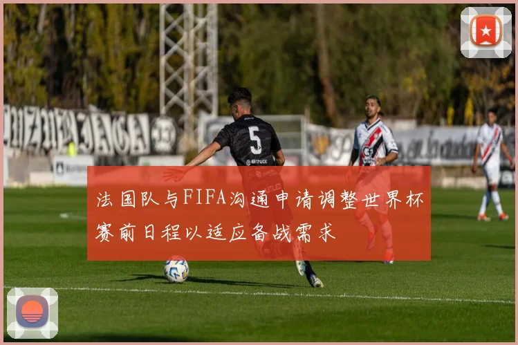 法国队与FIFA沟通申请调整世界杯赛前日程以适应备战需求