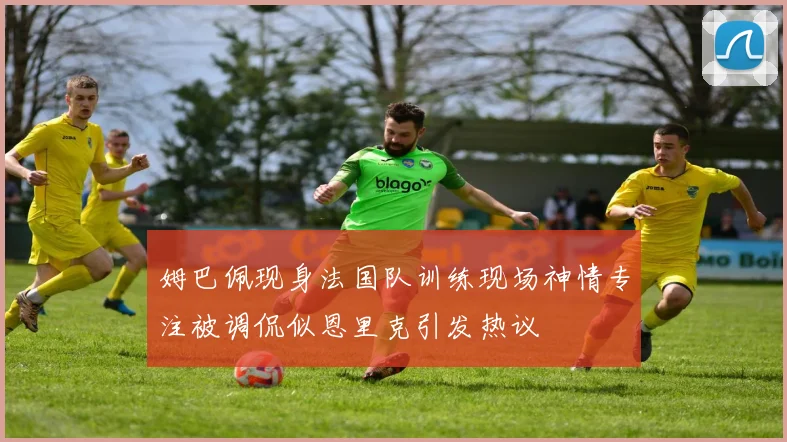 姆巴佩现身法国队训练现场神情专注被调侃似恩里克引发热议