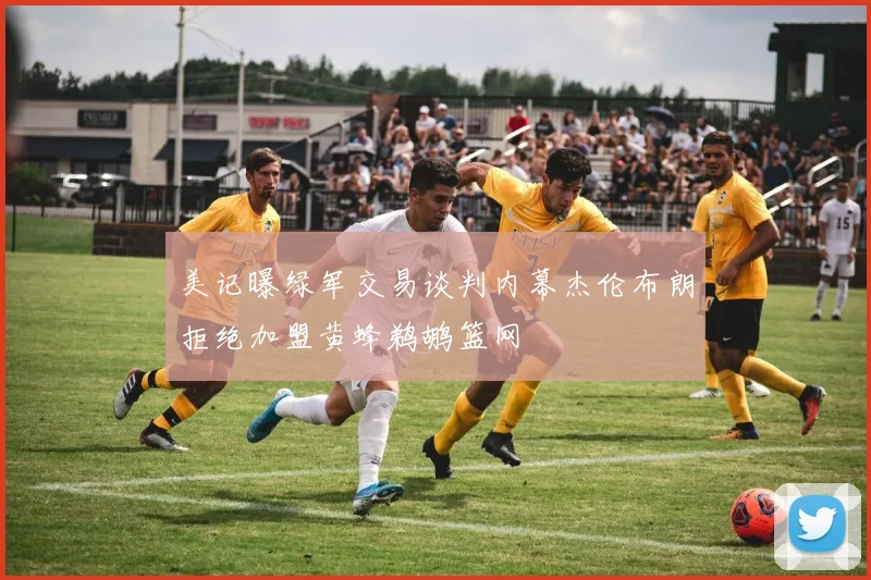 美记曝绿军交易谈判内幕杰伦布朗拒绝加盟黄蜂鹈鹕篮网